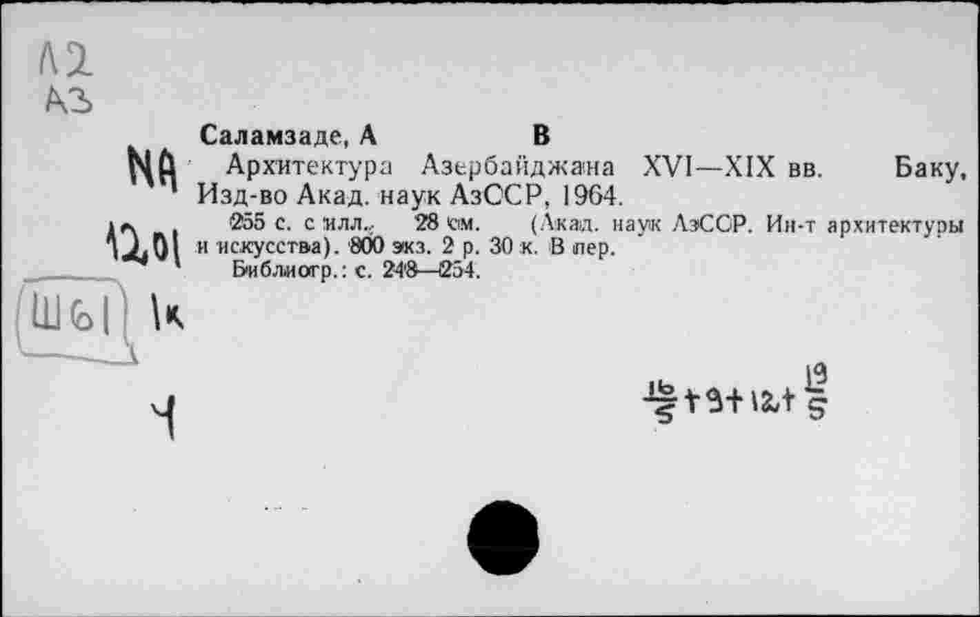 ﻿м
м>
Nd
Ші
Саламзаде, А	В
Архитектура Азербайджана XVI—XIX вв. Баку, Изд-во Акад, наук АзССР, 1964.
255 с. с млл,, 28 см. (Акад, наук ЛэССР. Ин-т архитектуры и искусства). 800 экз. 2 р. 30 к. В пер.
Биб.тиагр.: с. 24'8—254.
